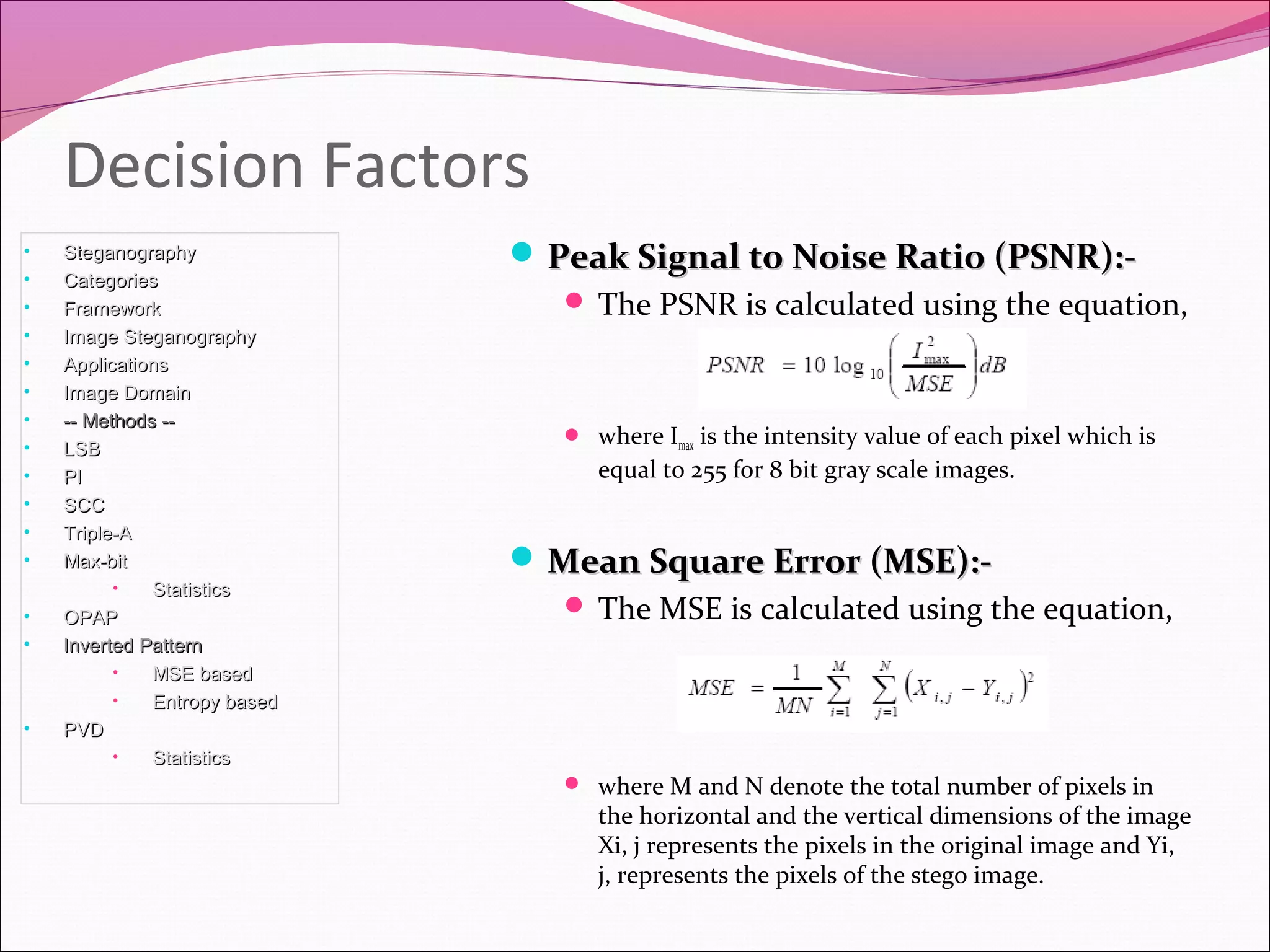  Peak Signal to Noise Ratio (PSNR):-Peak Signal to Noise Ratio (PSNR):-
 The PSNR is calculated using the equation,
 where Imax is the intensity value of each pixel which is
equal to 255 for 8 bit gray scale images.
 Mean Square Error (MSE):-Mean Square Error (MSE):-
 The MSE is calculated using the equation,
 where M and N denote the total number of pixels in
the horizontal and the vertical dimensions of the image
Xi, j represents the pixels in the original image and Yi,
j, represents the pixels of the stego image.
Decision Factors
• SteganographySteganography
• CategoriesCategories
• FrameworkFramework
• Image SteganographyImage Steganography
• ApplicationsApplications
• Image DomainImage Domain
• -- Methods ---- Methods --
• LSBLSB
• PIPI
• SCCSCC
• Triple-ATriple-A
• Max-bitMax-bit
• StatisticsStatistics
• OPAPOPAP
• Inverted PatternInverted Pattern
• MSE basedMSE based
• Entropy basedEntropy based
• PVDPVD
• StatisticsStatistics
 