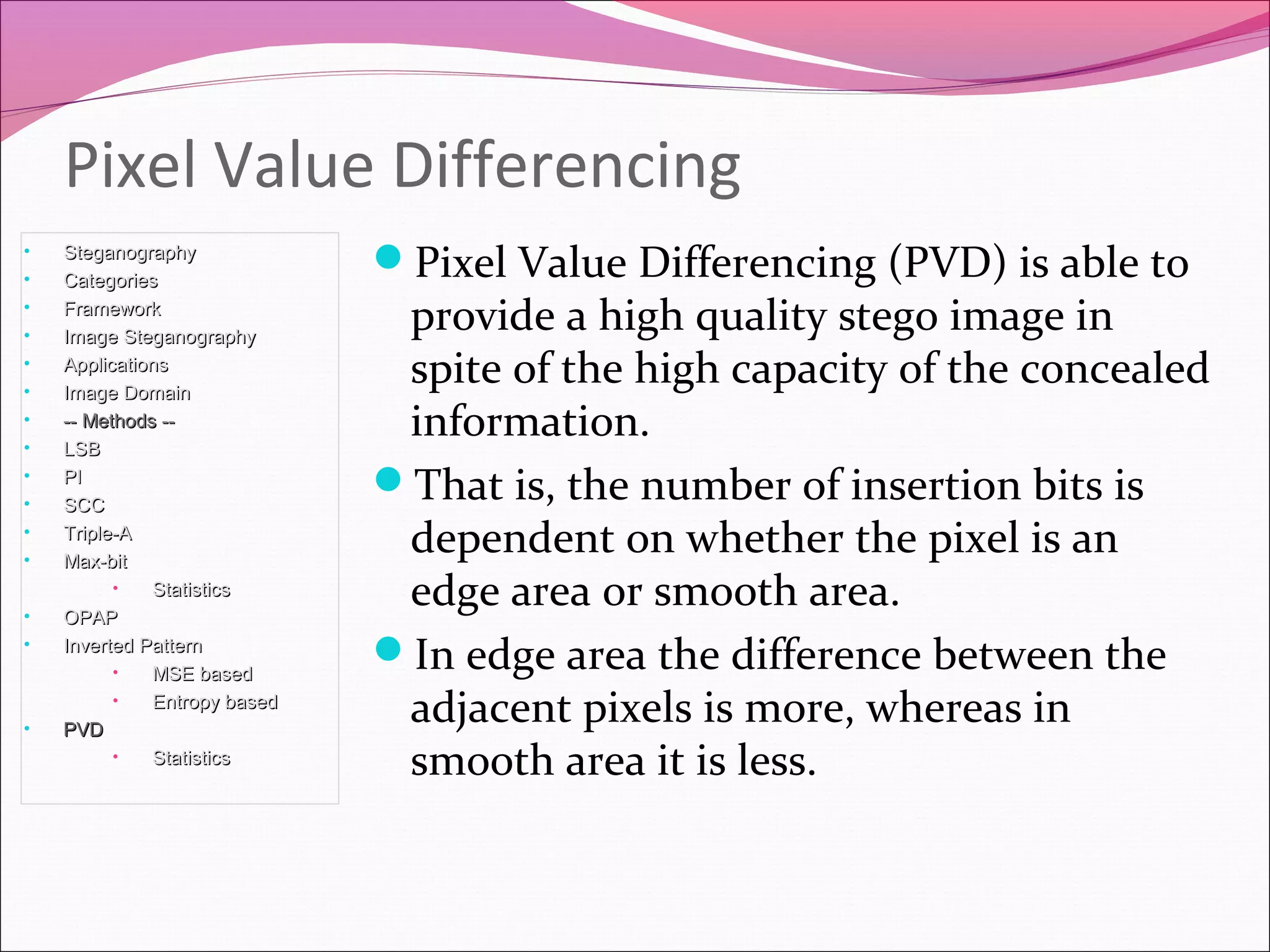 Pixel Value Differencing (PVD) is able to
provide a high quality stego image in
spite of the high capacity of the concealed
information.
That is, the number of insertion bits is
dependent on whether the pixel is an
edge area or smooth area.
In edge area the difference between the
adjacent pixels is more, whereas in
smooth area it is less.
Pixel Value Differencing
• SteganographySteganography
• CategoriesCategories
• FrameworkFramework
• Image SteganographyImage Steganography
• ApplicationsApplications
• Image DomainImage Domain
• -- Methods ---- Methods --
• LSBLSB
• PIPI
• SCCSCC
• Triple-ATriple-A
• Max-bitMax-bit
• StatisticsStatistics
• OPAPOPAP
• Inverted PatternInverted Pattern
• MSE basedMSE based
• Entropy basedEntropy based
• PVDPVD
• StatisticsStatistics
 