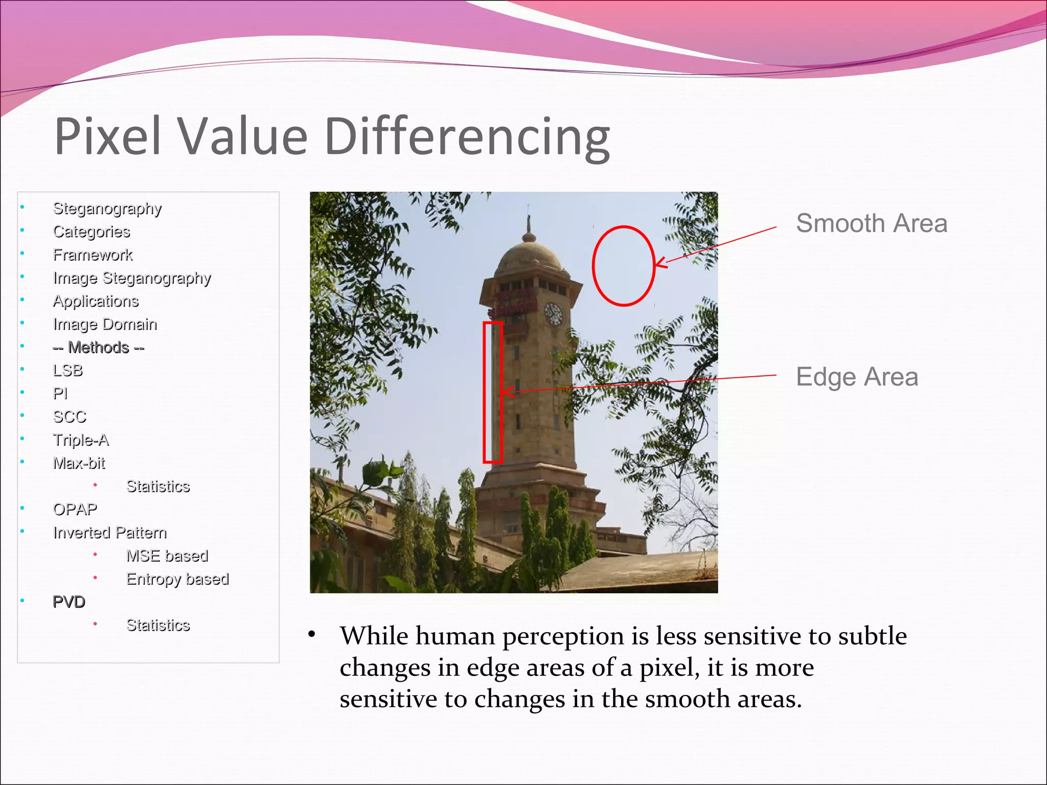 Pixel Value Differencing
• SteganographySteganography
• CategoriesCategories
• FrameworkFramework
• Image SteganographyImage Steganography
• ApplicationsApplications
• Image DomainImage Domain
• -- Methods ---- Methods --
• LSBLSB
• PIPI
• SCCSCC
• Triple-ATriple-A
• Max-bitMax-bit
• StatisticsStatistics
• OPAPOPAP
• Inverted PatternInverted Pattern
• MSE basedMSE based
• Entropy basedEntropy based
• PVDPVD
• StatisticsStatistics
• While human perception is less sensitive to subtle
changes in edge areas of a pixel, it is more
sensitive to changes in the smooth areas.
Smooth Area
Edge Area
 