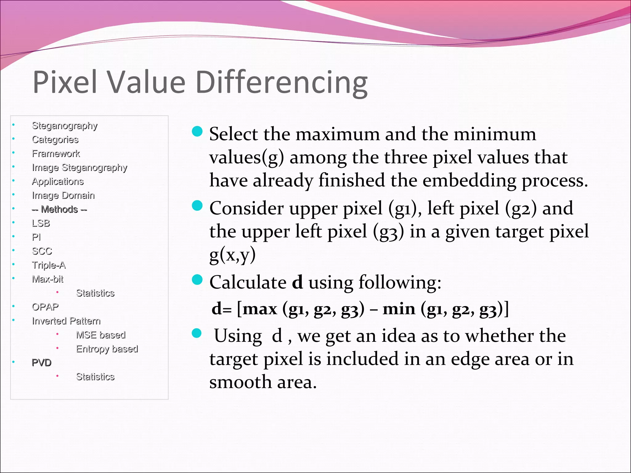 Select the maximum and the minimum
values(g) among the three pixel values that
have already finished the embedding process.
Consider upper pixel (g1), left pixel (g2) and
the upper left pixel (g3) in a given target pixel
g(x,y)
Calculate d using following:
d= [max (g1, g2, g3) – min (g1, g2, g3)]
 Using d , we get an idea as to whether the
target pixel is included in an edge area or in
smooth area.
Pixel Value Differencing
• SteganographySteganography
• CategoriesCategories
• FrameworkFramework
• Image SteganographyImage Steganography
• ApplicationsApplications
• Image DomainImage Domain
• -- Methods ---- Methods --
• LSBLSB
• PIPI
• SCCSCC
• Triple-ATriple-A
• Max-bitMax-bit
• StatisticsStatistics
• OPAPOPAP
• Inverted PatternInverted Pattern
• MSE basedMSE based
• Entropy basedEntropy based
• PVDPVD
• StatisticsStatistics
 