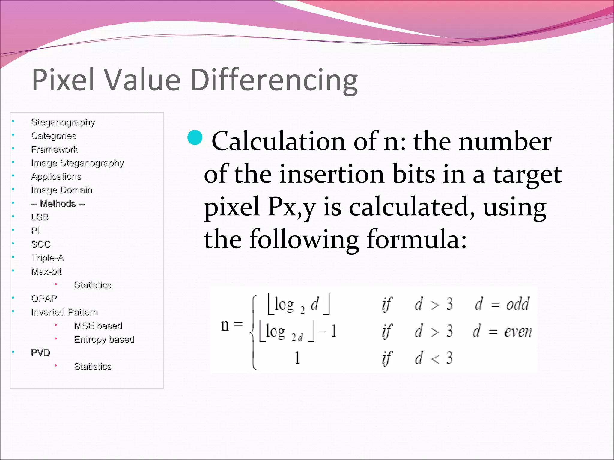 Calculation of n: the number
of the insertion bits in a target
pixel Px,y is calculated, using
the following formula:
Pixel Value Differencing
• SteganographySteganography
• CategoriesCategories
• FrameworkFramework
• Image SteganographyImage Steganography
• ApplicationsApplications
• Image DomainImage Domain
• -- Methods ---- Methods --
• LSBLSB
• PIPI
• SCCSCC
• Triple-ATriple-A
• Max-bitMax-bit
• StatisticsStatistics
• OPAPOPAP
• Inverted PatternInverted Pattern
• MSE basedMSE based
• Entropy basedEntropy based
• PVDPVD
• StatisticsStatistics
 