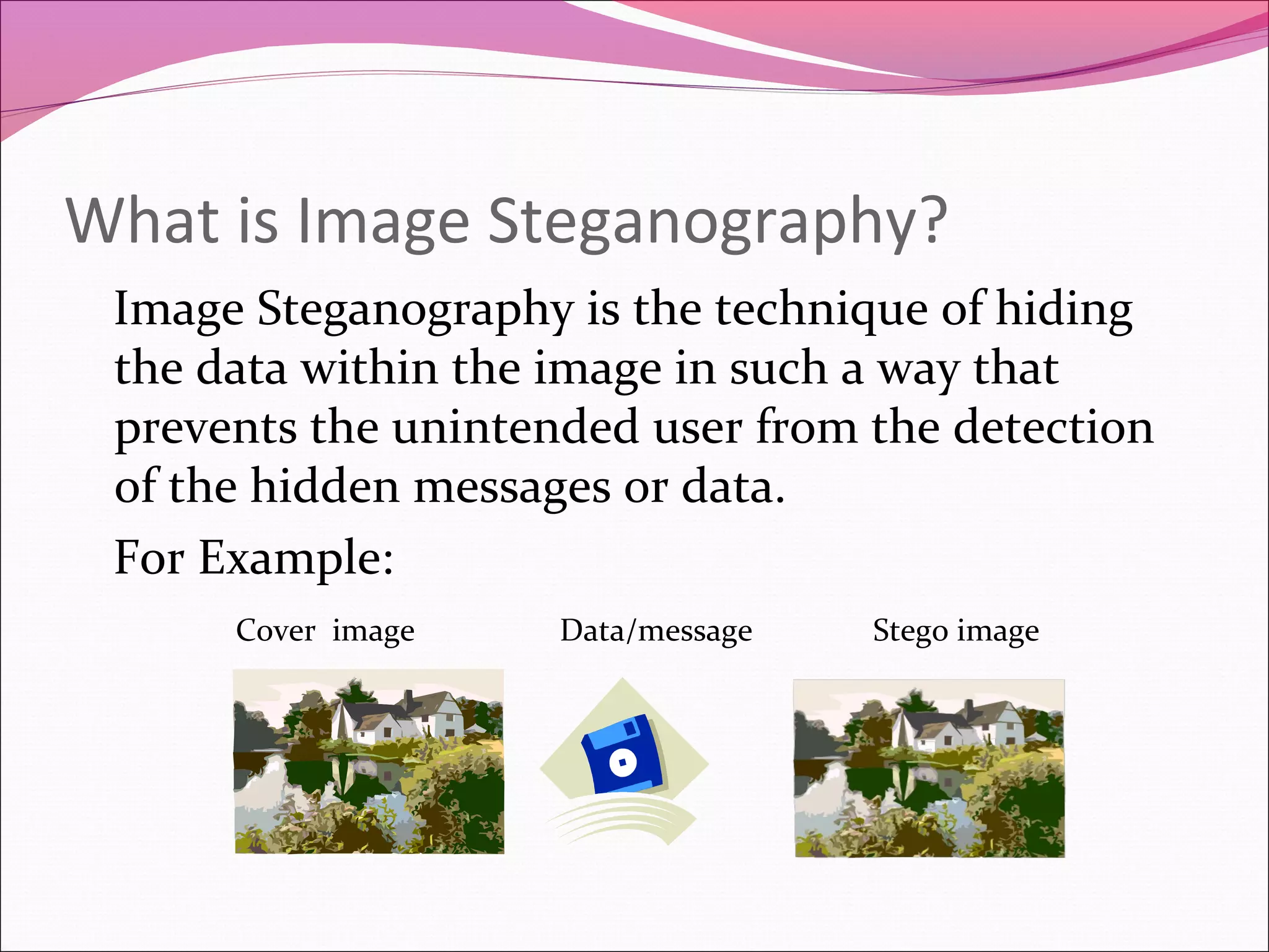 What is Image Steganography?
Image Steganography is the technique of hiding
the data within the image in such a way that
prevents the unintended user from the detection
of the hidden messages or data.
For Example:
Cover image Data/message Stego image
 