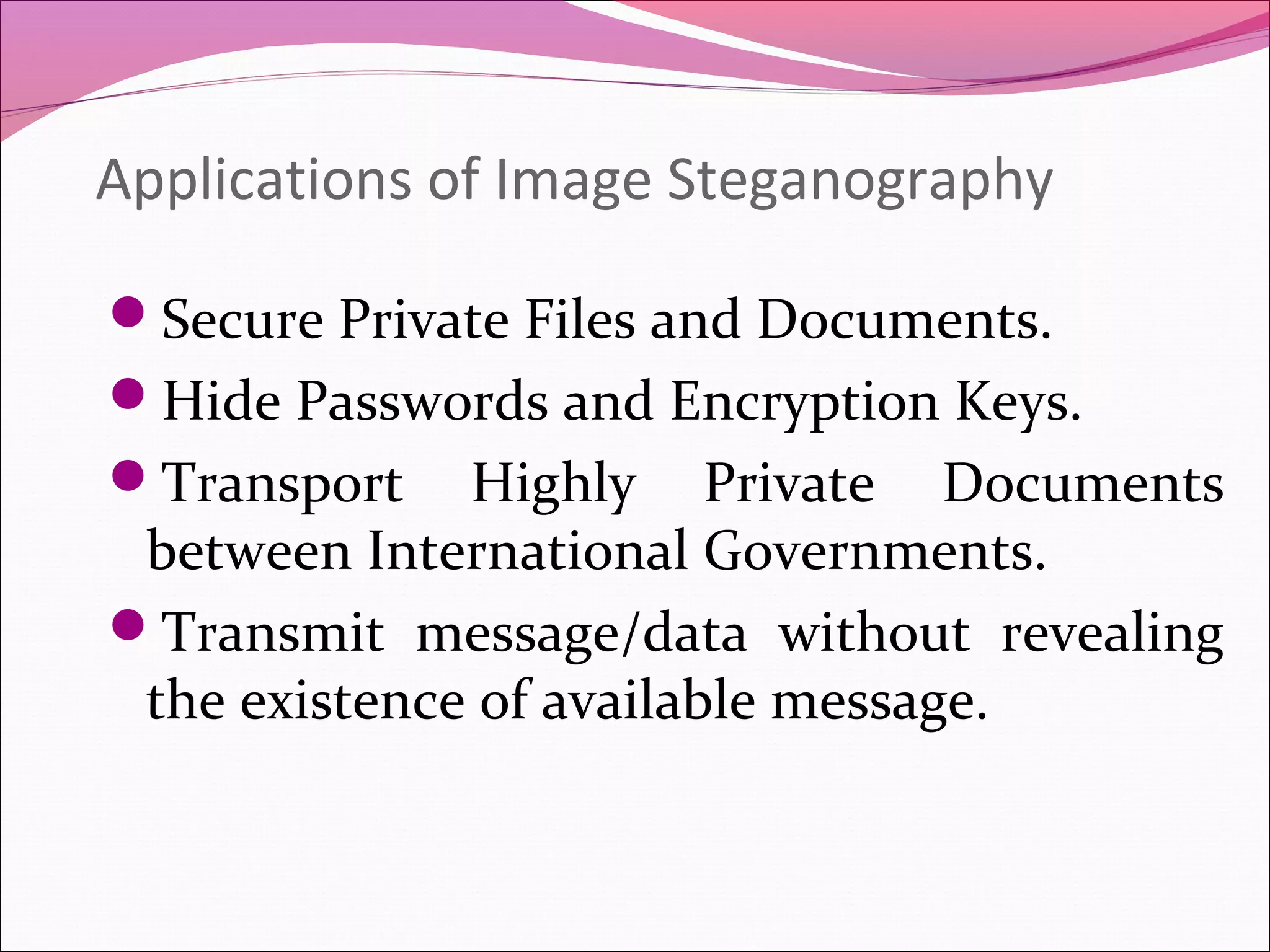 Applications of Image Steganography
Secure Private Files and Documents.
Hide Passwords and Encryption Keys.
Transport Highly Private Documents
between International Governments.
Transmit message/data without revealing
the existence of available message.
 