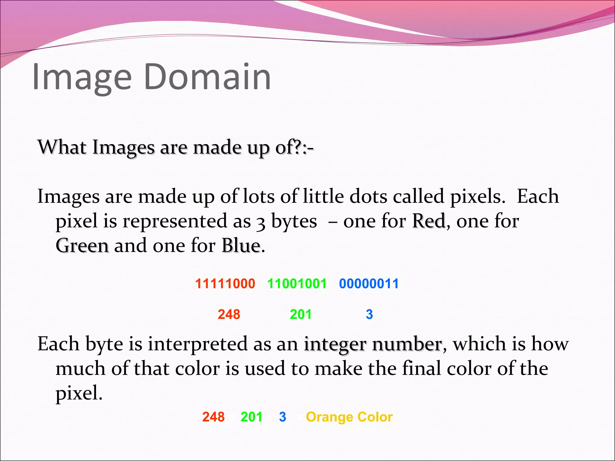 Image Domain
What Images are made up of?:-What Images are made up of?:-
Images are made up of lots of little dots called pixels. Each
pixel is represented as 3 bytes – one for RedRed, one for
GreenGreen and one for BlueBlue.
Each byte is interpreted as an integer numberinteger number, which is how
much of that color is used to make the final color of the
pixel.
248 + 201 + 3 = Orange Color
248 201 3
11111000 11001001 00000011
 