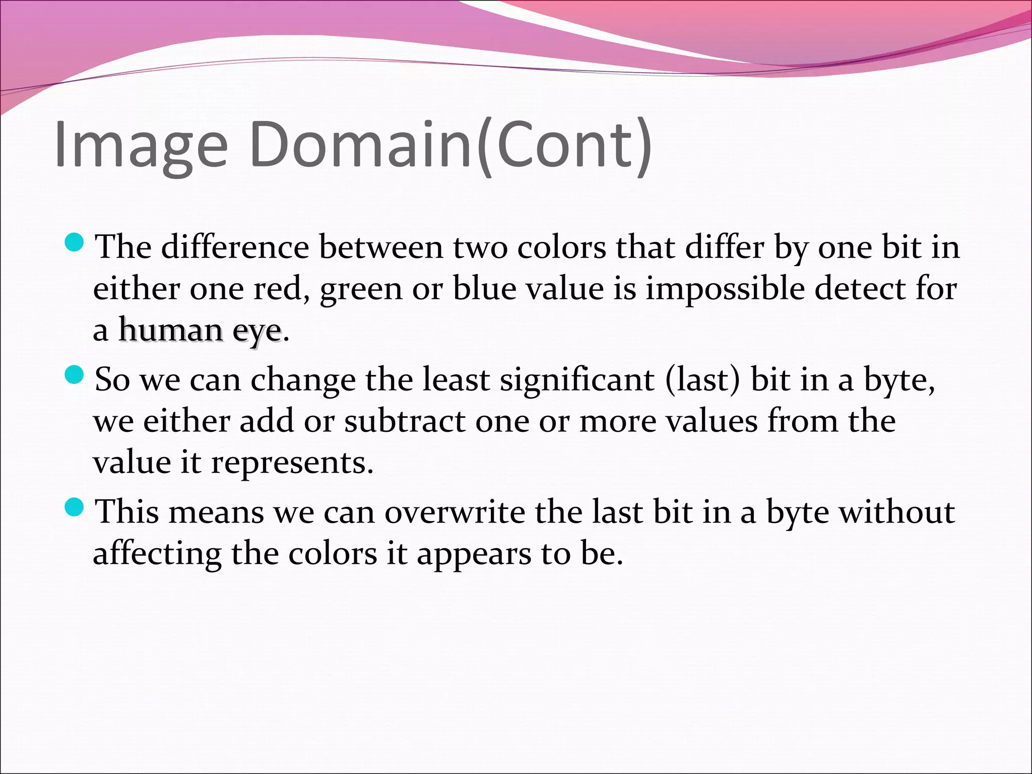 Image Domain(Cont)
The difference between two colors that differ by one bit in
either one red, green or blue value is impossible detect for
a human eyehuman eye.
So we can change the least significant (last) bit in a byte,
we either add or subtract one or more values from the
value it represents.
This means we can overwrite the last bit in a byte without
affecting the colors it appears to be.
 