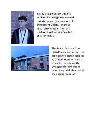 This is also a medium shot of a
student. Thisimage was zoomed
out a lot so you can see more of
the student’s body. I chose to
shoot all of these in front of a
brick wall so it looks simple but
still stands out.
This is a wide shot of the
main Priestley entrance. It is
only focused on the building
so that all attentionis on it. I
chose this as it is mostly
what peoplethink about
when they think about what
the college looks like.
 