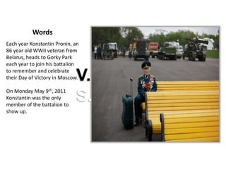 Words
Each year Konstantin Pronin, an
86 year old WWII veteran from
Belarus, heads to Gorky Park
each year to join his battalion
to remember and celebrate
their Day of Victory in Moscow.
On Monday May 9th, 2011
Konstantin was the only
member of the battalion to
show up.
V.
S.
