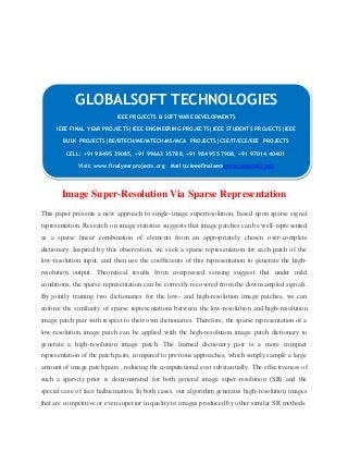 GLOBALSOFT TECHNOLOGIES 
IEEE PROJECTS & SOFTWARE DEVELOPMENTS 
IEEE FINAL YEAR PROJECTS|IEEE ENGINEERING PROJECTS|IEEE STUDENTS PROJECTS|IEEE 
BULK PROJECTS|BE/BTECH/ME/MTECH/MS/MCA PROJECTS|CSE/IT/ECE/EEE PROJECTS 
CELL: +91 98495 39085, +91 99662 35788, +91 98495 57908, +91 97014 40401 
Visit: www.finalyearprojects.org Mail to:ieeefinalsemprojects@gmai l.com 
Image Super-Resolution Via Sparse Representation 
This paper presents a new approach to single- image superresolution, based upon sparse signal 
representation. Research on image statistics suggests that image patches can be well-represented 
as a sparse linear combination of elements from an appropriately chosen over-complete 
dictionary. Inspired by this observation, we seek a sparse representation for each patch of the 
low-resolution input, and then use the coefficients of this representation to generate the high-resolution 
output. Theoretical results from compressed sensing suggest that under mild 
conditions, the sparse representation can be correctly recovered from the downsampled signals. 
By jointly training two dictionaries for the low- and high-resolution image patches, we can 
enforce the similarity of sparse representations between the low-resolution and high- resolution 
image patch pair with respect to their own dictionaries. Therefore, the sparse representation of a 
low-resolution image patch can be applied with the high-resolution image patch dictionary to 
generate a high- resolution image patch. The learned dictionary pair is a more compact 
representation of the patch pairs, compared to previous approaches, which simply sample a large 
amount of image patch pairs , reducing the computational cost substa ntially. The effectiveness of 
such a sparsity prior is demonstrated for both general image super-resolution (SR) and the 
special case of face hallucination. In both cases, our algorithm generates high-resolution images 
that are competitive or even superior in quality to images produced by other similar SR methods. 
 