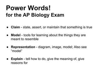 Power Words!
for the AP Biology Exam
● Claim - state, assert, or maintain that something is true
● Model - tools for learning about the things they are
meant to resemble
● Representation - diagram, image, model; Also see
“model”
● Explain - tell how to do, give the meaning of, give
reasons for

 