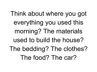 Think about where you got
everything you used this
morning? The materials
used to build the house?
The bedding? The clothes?
The food? The car?

 