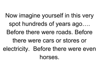 Now imagine yourself in this very
spot hundreds of years ago….
Before there were roads. Before
there were cars or stores or
electricity. Before there were even
horses.

 