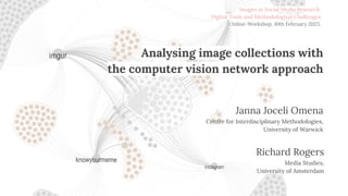 Analysing image collections with
the computer vision network approach
Janna Joceli Omena
Centre for Interdisciplinary Methodologies,
University of Warwick
Richard Rogers
Media Studies,
University of Amsterdam
Richard Rogers
Media Studies,
University of Amsterdam
Images in Social Media Research:
Digital Tools and Methodological Challenges
Online-Workshop, 10th February 2023.
 