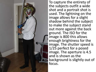 To capture the entirety of
the subjects outfit a wide
shot and a portrait shot is
used. The lightning on the
image allows for a slight
shadow behind the subject
to make the subject stand
out more against the back
ground. The ISO for the
image is 800 this allows
enough brightness for the
image. The shutter speed is
1/25 perfect for a posed
image. The aperture is 4.5
and is shown as the
background is slightly out of
focus.
 