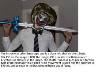 The image was taken landscape and is a close mid shot on the subject.
The ISO on the image is 800, the images ISO provides it with how much
brightness is allowed in the image. The shutter speed is 1/25 per sec, for this
type of posed image this is good as no movement is used and the aperture is
5.6 this can be seen in the background being out of focus.
 