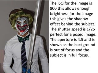 The ISO for the image is
800 this allows enough
brightness for the image
this gives the shadow
effect behind the subject.
The shutter speed is 1/25
perfect for a posed image.
The aperture is 4.5 and is
shown as the background
is out of focus and the
subject is in full focus.
 