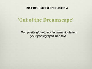 MS1404 - Media Production 2
‘Out of the Dreamscape’
Compositing/photomontage/manipulating
your photographs and text.
 
