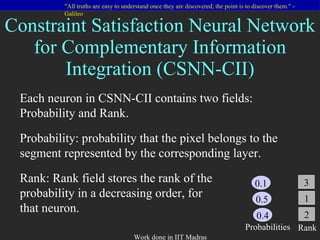 Constraint Satisfaction Neural Network for Complementary Information Integration (CSNN-CII) Each neuron in CSNN-CII contains two fields: Probability and Rank. Probability: probability that the pixel belongs to the segment represented by the corresponding layer. Rank: Rank field stores the rank of the probability in a decreasing order, for that neuron.   0.1 0.5 0.4 Probabilities 3 1 2 Rank 