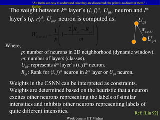 The weight between  k th   layer’s ( i, j ) th , U ijk ,  neuron and  l th   layer’s ( q, r ) th , U qrl ,  neuron   is computed as: Weights in the CSNN can be interpreted as constraints. Weights are determined based on the heuristic that a neuron excites other neurons representing the labels of similar intensities and inhibits other neurons representing labels of quite different intensities. Where, p : number of neurons in 2D neighborhood (dynamic window). m : number of layers (classes). U ijk : represents  k th  layer’s ( i ,  j ) th  neuron. R ijk : Rank for ( i, j ) th   neuron in  k th   layer or  U ijk  neuron. Ref: [Lin 92] U ijk U qrl W ij,qr,k,l 