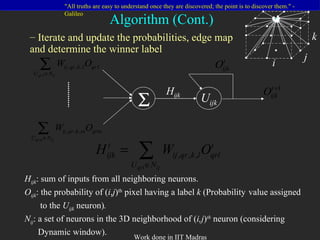 H ijk : sum of inputs from all neighboring neurons. O ijk : the probability of ( i , j ) th  pixel having a label  k  (Probability  value assigned  to the  U ijk   neuron) . N ij : a set of neurons in the 3D neighborhood of ( i,j ) th  neuron (considering  Dynamic window). Iterate and update the probabilities, edge map  and determine the winner label Algorithm (Cont.)  U ijk H ijk i j k 