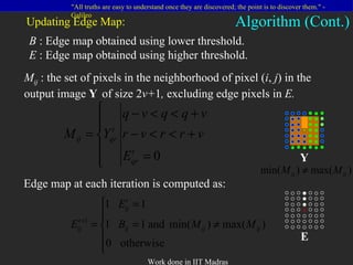 Updating Edge Map: B  : Edge map obtained using lower threshold. E  : Edge map obtained using higher threshold. M ij   : the set of pixels in the neighborhood of pixel ( i ,  j ) in the output image  Y   of size 2 v+ 1 ,  excluding edge pixels in  E. Algorithm (Cont.) Y E Edge map at each iteration is computed as: 