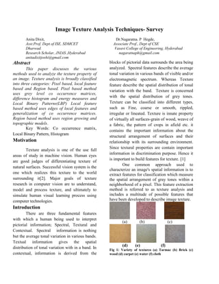 Image Texture Analysis Techniques- Survey
       Anita Dixit,                                     Dr.Nagaratna. P Hegde,
       Asst.Prof, Dept of ISE, SDMCET                  Associate Prof., Dept of CSE
       Dharwad.                                        Vasavi College of Engineering, Hyderabad
       Research Scholar, JNIAS ,Hyderabad                 nagaratnaph@gmail.com
       anitadixitjoshi@gmail.com
Abstract                                             blocks of pictorial data surrounds the area being
        This paper discusses the various             analyzed. Spectral features describe the average
methods used to analyze the texture property of      tonal variation in various bands of visible and/or
an image. Texture analysis is broadly classified     electromagnetic spectrum. Whereas Texture
into three categories: Pixel based, local feature    feature describe the spatial distribution of tonal
based and Region based. Pixel based method           variation with the band. Texture is concerned
uses grey level co occurrence matrices,
difference histogram and energy measures and         with the spatial distribution of grey tones.
Local Binary Patterns(LBP) Local feature             Texture can be classified into different types,
based method uses edges of local features and        such as Fine, coarse or smooth, rippled,
generalization of co occurrence matrices.            irregular or lineated. Texture is innate property
Region based method uses region growing and          of virtually all surfaces-grain of wood, weave of
topographic models.                                  a fabric, the pattern of crops in afield etc. it
        Key Words: Co occurrence matrix,
                                                     contains the important information about the
Local Binary Pattern, Histogram
                                                     structural arrangement of surfaces and their
Motivation                                           relationship with its surrounding environment.
                                                     Since textural properties are contain important
        Texture analysis is one of the use full
                                                     information in discrimination purpose. Hence it
areas of study in machine vision. Human eyes
                                                     is important to build features for texture. [1]
are good judges of differentiating texture of
                                                             One common approach used to
natural surfaces. Successful vision system is the
                                                     characterize an image's spatial information is to
one which realizes this texture to the world         extract features for classification which measure
surrounding it[2]. Major goals of texture            the spatial arrangement of gray tones within a
research in computer vision are to understand,       neighborhood of a pixel. This feature extraction
model and process texture, and ultimately to         method is referred to as texture analysis and
simulate human visual learning process using         includes a multitude of possible features that
computer technologies.                               have been developed to describe image texture.
Introduction
        There are three fundamental features
with which a human being used to interpret
                                                            (a)        (b)                (c)
pictorial information; Spectral, Textural and
Contextual. Spectral information is nothing
but the average tonal variation in various bands.
Textual information gives the spatial
                                                            (d)     (e)             (f)
distribution of tonal variation with in a band. In   Fig 1: Variety of textures (a) Tarmac (b) Brick (c)
contextual, information is derived from the          wood (d) carpet (e) water (f) cloth
 