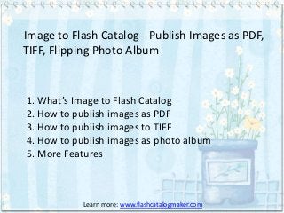 Image to Flash Catalog - Publish Images as PDF,
TIFF, Flipping Photo Album


1. What’s Image to Flash Catalog
2. How to publish images as PDF
3. How to publish images to TIFF
4. How to publish images as photo album
5. More Features



           Learn more: www.flashcatalogmaker.com
 