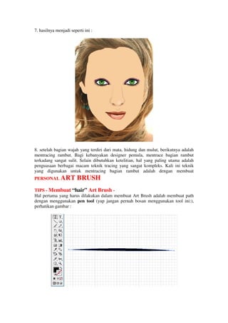 7. hasilnya menjadi seperti ini :




8. setelah bagian wajah yang terdiri dari mata, hidung dan mulut, berikutnya adalah
mentracing rambut. Bagi kebanyakan designer pemula, mentrace bagian rambut
terkadang sangat sulit. Selain dibutuhkan ketelitian, hal yang paling utama adalah
penguasaan berbagai macam teknik tracing yang sangat kompleks. Kali ini teknik
yang digunakan untuk mentracing bagian rambut adalah dengan membuat
PERSONAL ART            BRUSH
TIPS - Membuat “hair” Art Brush -
Hal pertama yang harus dilakukan dalam membuat Art Brush adalah membuat path
dengan menggunakan pen tool (yup jangan pernah bosan menggunakan tool ini:),
perhatikan gambar :
 