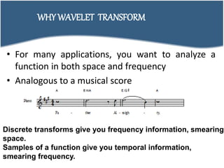 • For many applications, you want to analyze a
function in both space and frequency
• Analogous to a musical score
WHY WAVELET TRANSFORM
Discrete transforms give you frequency information, smearing
space.
Samples of a function give you temporal information,
smearing frequency.
 