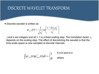 DISCRETE WAVELET TRANSFORM
 Discrete wavelet is written as





 
 j
j
j
kj
s
skt
s
t
0
00
0
,
1
)(


j and k are integers and s0 > 1 is a fixed scaling step. The translation factor 0
depends on the scaling step. The effect of discretizing the wavelet is that the
time-scale space is now sampled at discrete intervals.
 



0
1
)()( *
,, dttt nmkj 
If j=m and k=n
others
 