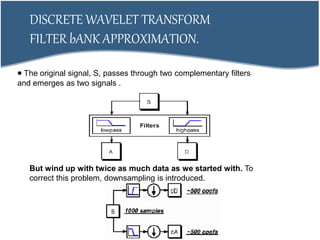 But wind up with twice as much data as we started with. To
correct this problem, downsampling is introduced.
DISCRETE WAVELET TRANSFORM
FILTER bANK APPROXIMATION.
 The original signal, S, passes through two complementary filters
and emerges as two signals .
 