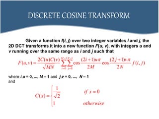 DISCRETE COSINE TRANSFORM







1
0
1
0
),(
2
)12(
cos
2
)12(
cos
)()(2
),(
M
i
N
j
jif
N
vj
M
ui
MN
vCuC
vuF

Given a function f(i, j) over two integer variables i and j, the
2D DCT transforms it into a new function F(u, v), with integers u and
v running over the same range as i and j such that
where i,u = 0, ..., M – 1 and j,v = 0, ..., N – 1
and







otherwise
xif
xC
1
0
2
1
)(
 