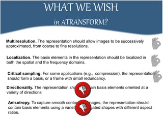 WHAT WE WISH
in ATRANSFORM?
Multiresolution. The representation should allow images to be successively
approximated, from coarse to fine resolutions.
Localization. The basis elements in the representation should be localized in
both the spatial and the frequency domains.
Critical sampling. For some applications (e.g., compression), the representation
should form a basis, or a frame with small redundancy.
Directionality. The representation should contain basis elements oriented at a
variety of directions
Anisotropy. To capture smooth contours in images, the representation should
contain basis elements using a variety of elongated shapes with different aspect
ratios.
 