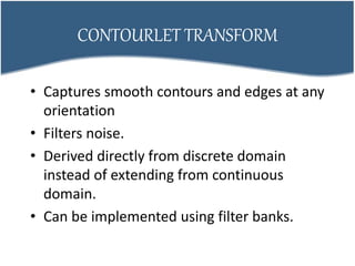 CONTOURLET TRANSFORM
• Captures smooth contours and edges at any
orientation
• Filters noise.
• Derived directly from discrete domain
instead of extending from continuous
domain.
• Can be implemented using filter banks.
 