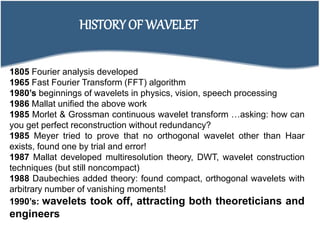 HISTORY OF WAVELET
1805 Fourier analysis developed
1965 Fast Fourier Transform (FFT) algorithm
1980’s beginnings of wavelets in physics, vision, speech processing
1986 Mallat unified the above work
1985 Morlet & Grossman continuous wavelet transform …asking: how can
you get perfect reconstruction without redundancy?
1985 Meyer tried to prove that no orthogonal wavelet other than Haar
exists, found one by trial and error!
1987 Mallat developed multiresolution theory, DWT, wavelet construction
techniques (but still noncompact)
1988 Daubechies added theory: found compact, orthogonal wavelets with
arbitrary number of vanishing moments!
1990’s: wavelets took off, attracting both theoreticians and
engineers
 