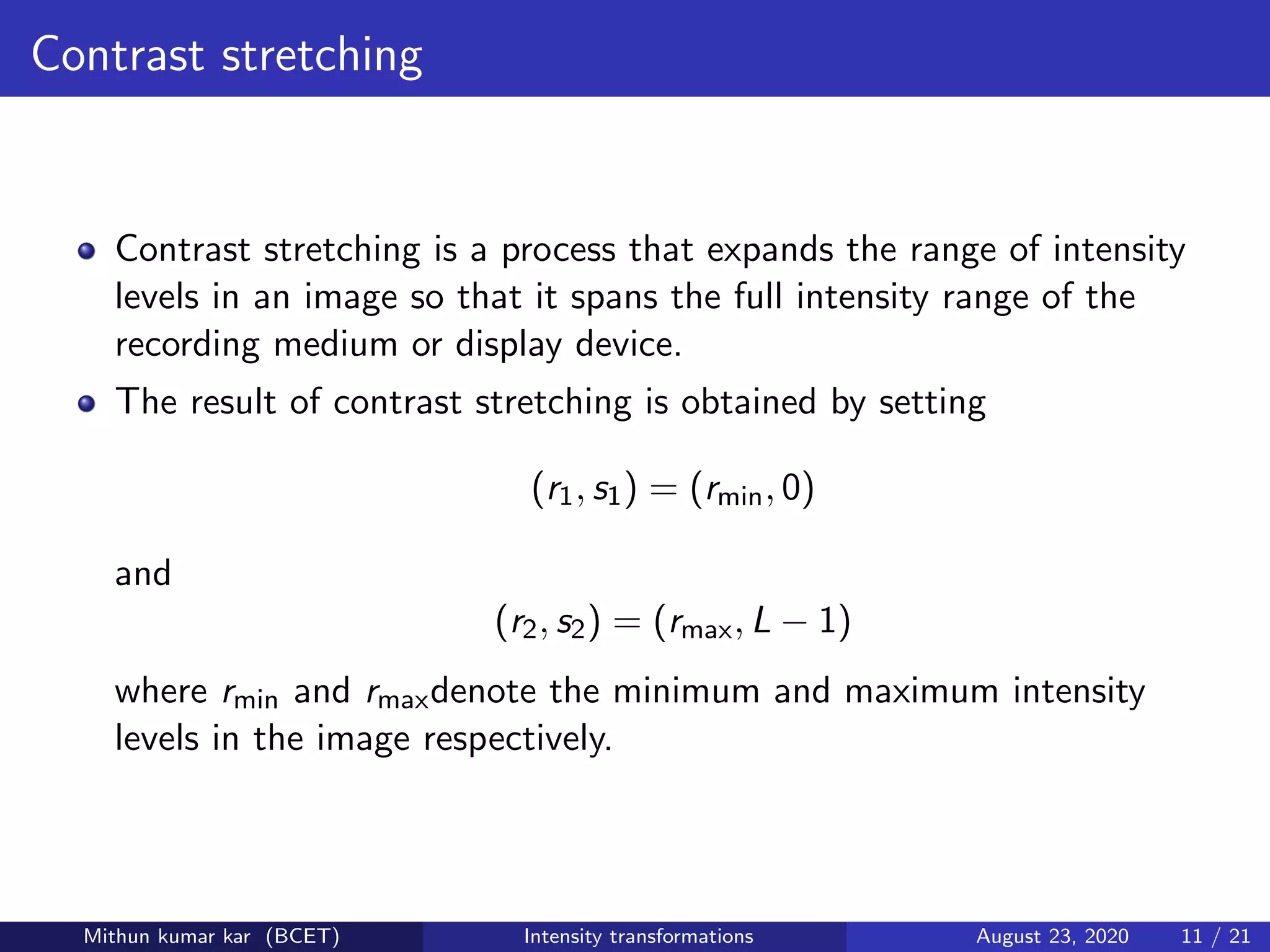 Contrast stretching
Contrast stretching is a process that expands the range of intensity
levels in an image so that it spans the full intensity range of the
recording medium or display device.
The result of contrast stretching is obtained by setting
(r1, s1) = (rmin, 0)
and
(r2, s2) = (rmax, L − 1)
where rmin and rmaxdenote the minimum and maximum intensity
levels in the image respectively.
Mithun kumar kar (BCET) Intensity transformations August 23, 2020 11 / 21
 