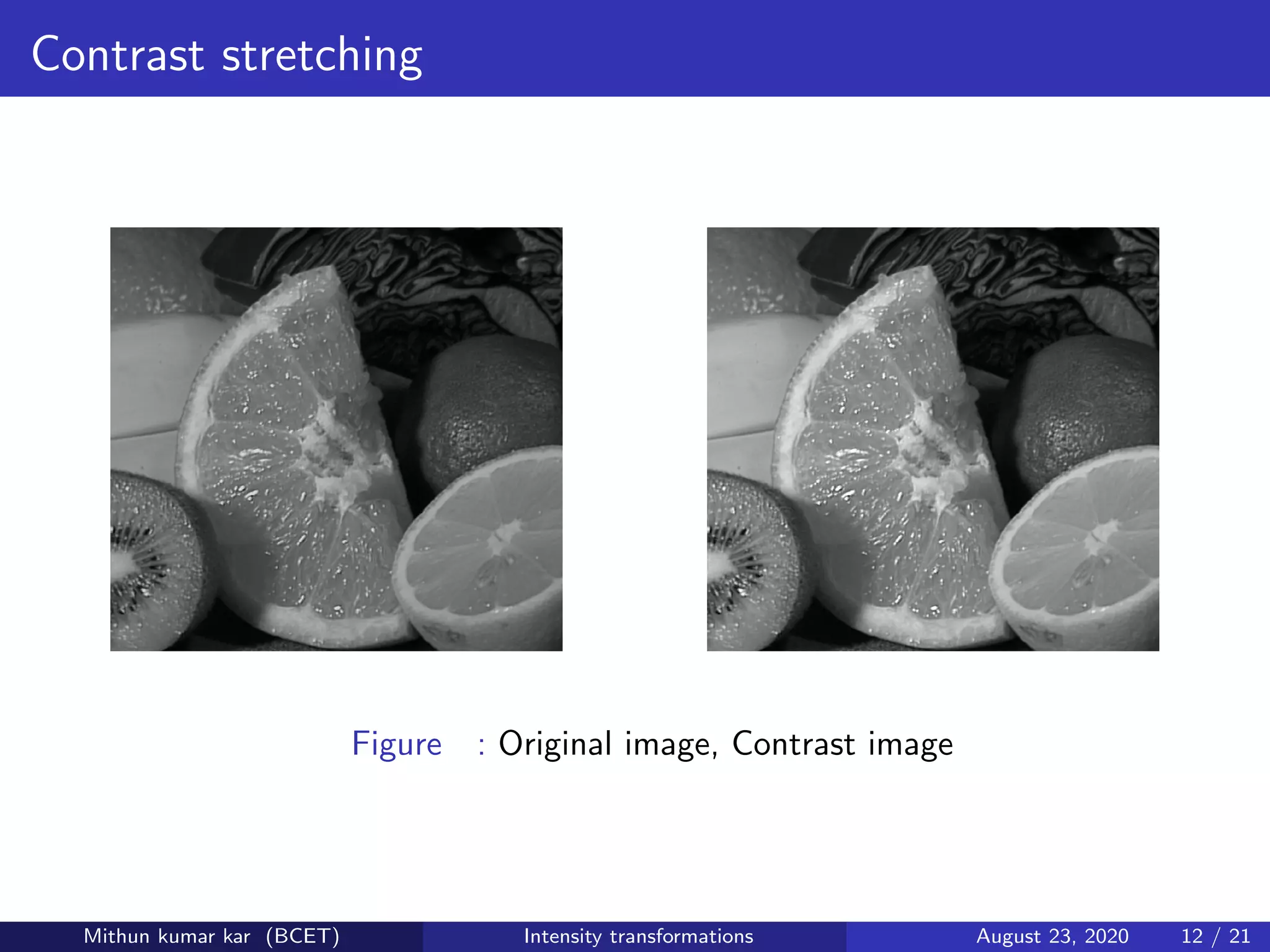 Contrast stretching
Figure : Original image, Contrast image
Mithun kumar kar (BCET) Intensity transformations August 23, 2020 12 / 21
 