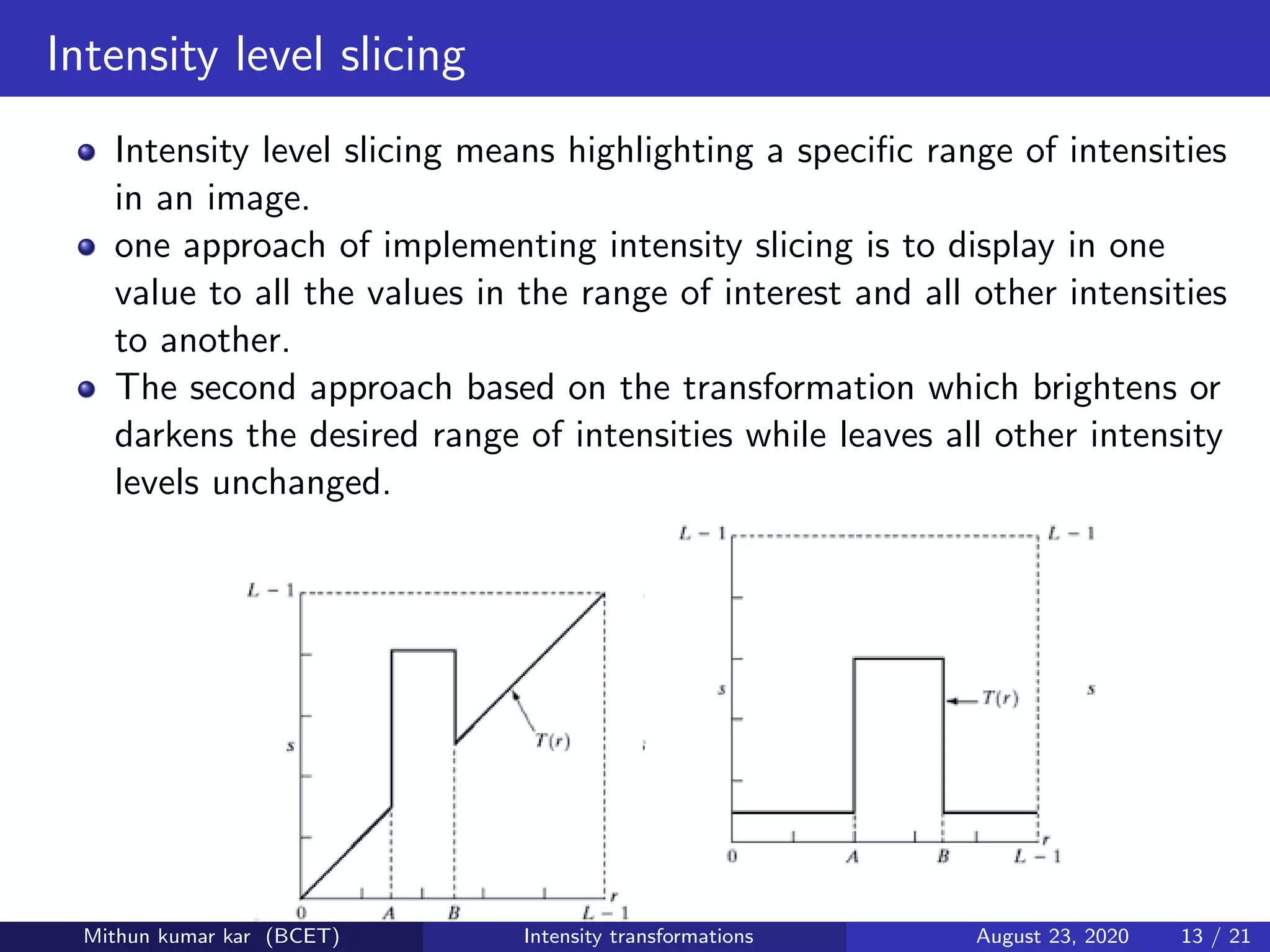 Intensity level slicing
Intensity level slicing means highlighting a speciﬁc range of intensities
in an image.
one approach of implementing intensity slicing is to display in one
value to all the values in the range of interest and all other intensities
to another.
The second approach based on the transformation which brightens or
darkens the desired range of intensities while leaves all other intensity
levels unchanged.
Mithun kumar kar (BCET) Intensity transformations August 23, 2020 13 / 21
 