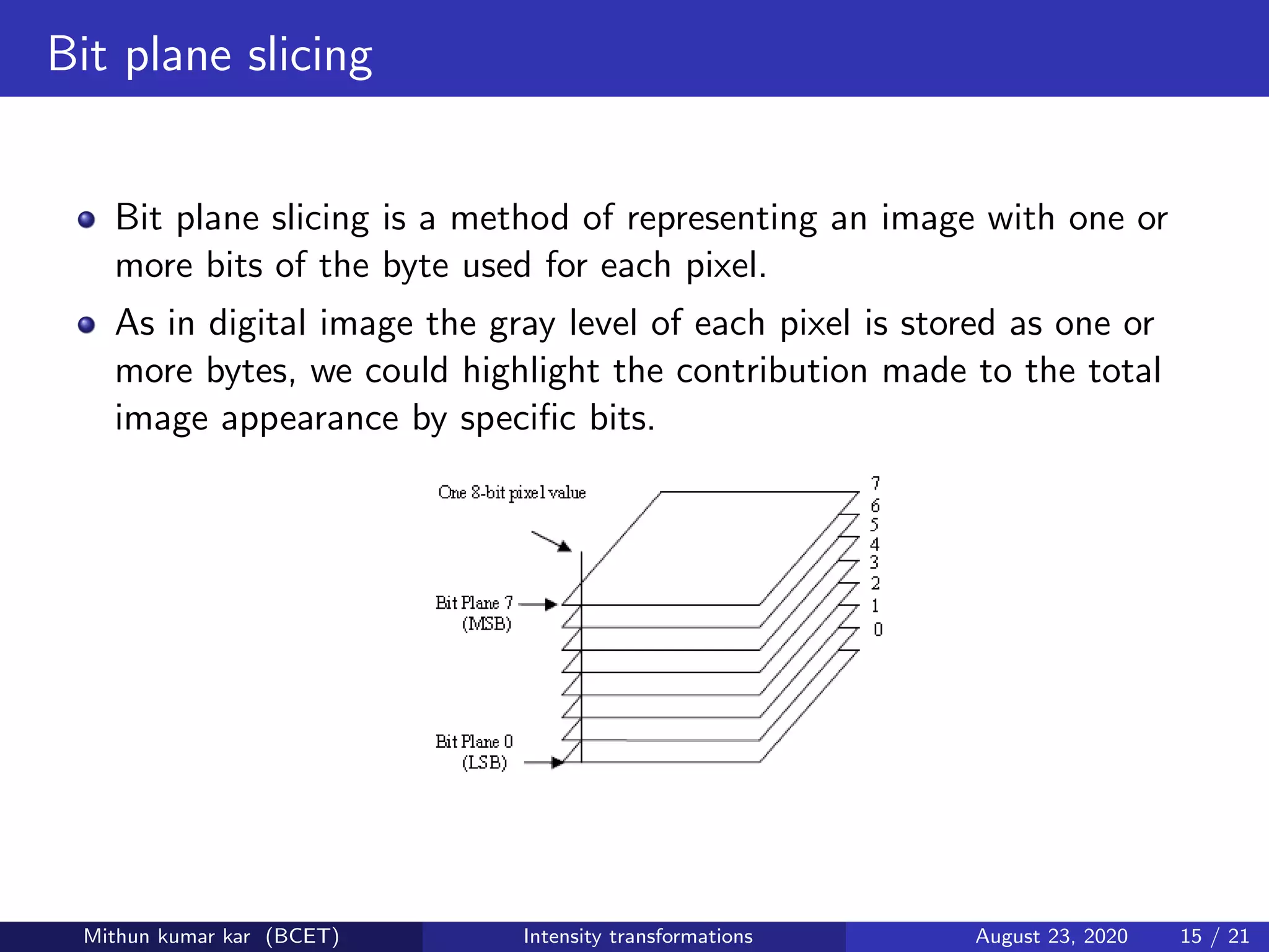 Bit plane slicing
Bit plane slicing is a method of representing an image with one or
more bits of the byte used for each pixel.
As in digital image the gray level of each pixel is stored as one or
more bytes, we could highlight the contribution made to the total
image appearance by speciﬁc bits.
Mithun kumar kar (BCET) Intensity transformations August 23, 2020 15 / 21
 
