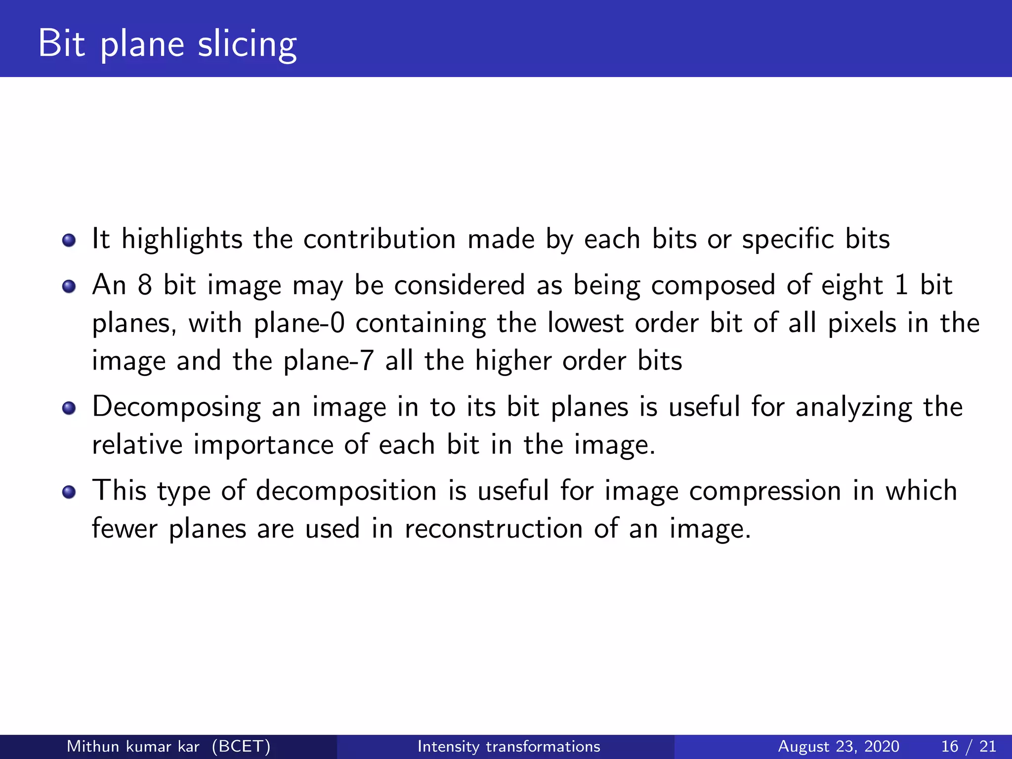 Bit plane slicing
It highlights the contribution made by each bits or speciﬁc bits
An 8 bit image may be considered as being composed of eight 1 bit
planes, with plane-0 containing the lowest order bit of all pixels in the
image and the plane-7 all the higher order bits
Decomposing an image in to its bit planes is useful for analyzing the
relative importance of each bit in the image.
This type of decomposition is useful for image compression in which
fewer planes are used in reconstruction of an image.
Mithun kumar kar (BCET) Intensity transformations August 23, 2020 16 / 21
 