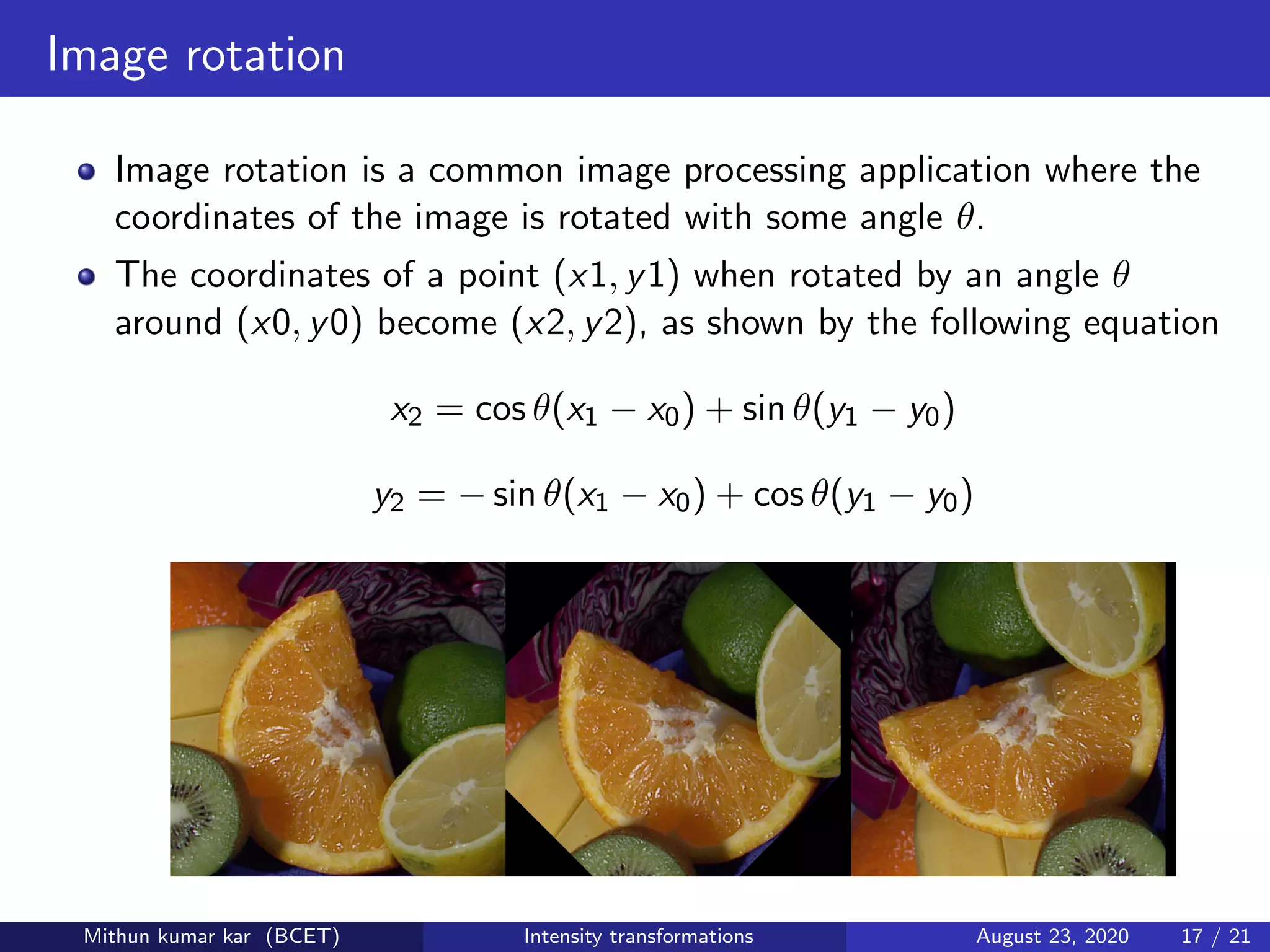 Image rotation
Image rotation is a common image processing application where the
coordinates of the image is rotated with some angle θ.
The coordinates of a point (x1, y1) when rotated by an angle θ
around (x0, y0) become (x2, y2), as shown by the following equation
x2 = cos θ(x1 − x0) + sin θ(y1 − y0)
y2 = − sin θ(x1 − x0) + cos θ(y1 − y0)
Mithun kumar kar (BCET) Intensity transformations August 23, 2020 17 / 21
 