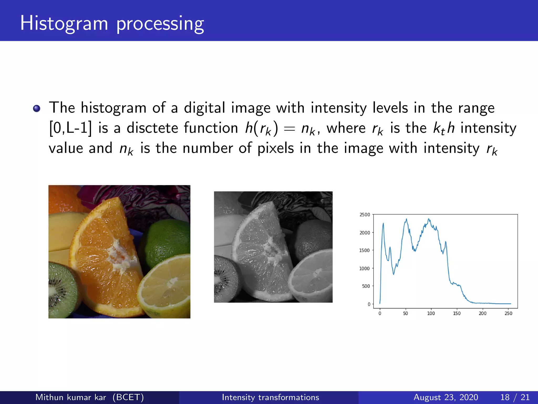 Histogram processing
The histogram of a digital image with intensity levels in the range
[0,L-1] is a disctete function h(rk) = nk, where rk is the kth intensity
value and nk is the number of pixels in the image with intensity rk
Mithun kumar kar (BCET) Intensity transformations August 23, 2020 18 / 21
 
