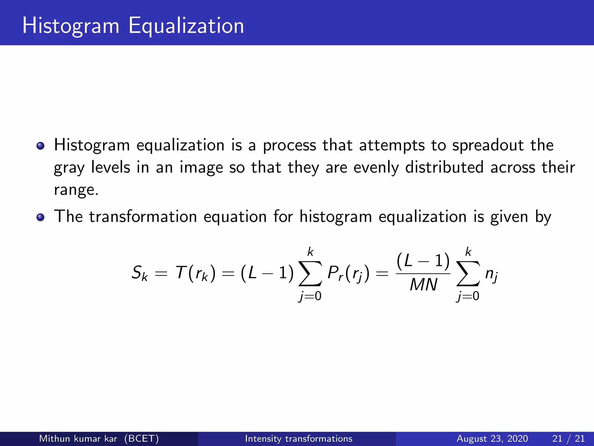 Histogram Equalization
Histogram equalization is a process that attempts to spreadout the
gray levels in an image so that they are evenly distributed across their
range.
The transformation equation for histogram equalization is given by
Sk = T(rk) = (L − 1)
k
j=0
Pr (rj ) =
(L − 1)
MN
k
j=0
nj
Mithun kumar kar (BCET) Intensity transformations August 23, 2020 21 / 21
 