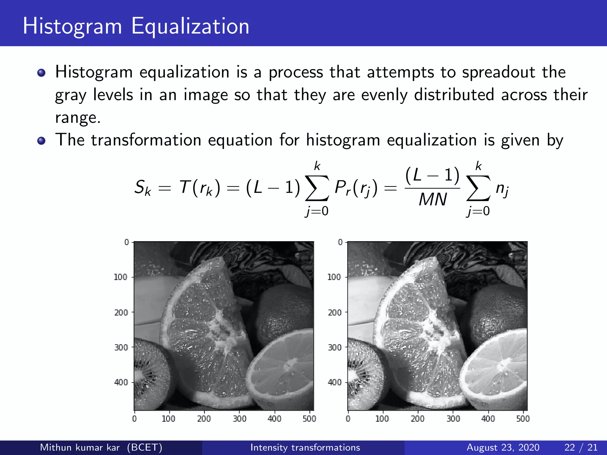 Histogram Equalization
Histogram equalization is a process that attempts to spreadout the
gray levels in an image so that they are evenly distributed across their
range.
The transformation equation for histogram equalization is given by
Sk = T(rk) = (L − 1)
k
j=0
Pr (rj ) =
(L − 1)
MN
k
j=0
nj
Figure : Original image, Histogram equalized imageMithun kumar kar (BCET) Intensity transformations August 23, 2020 22 / 21
 