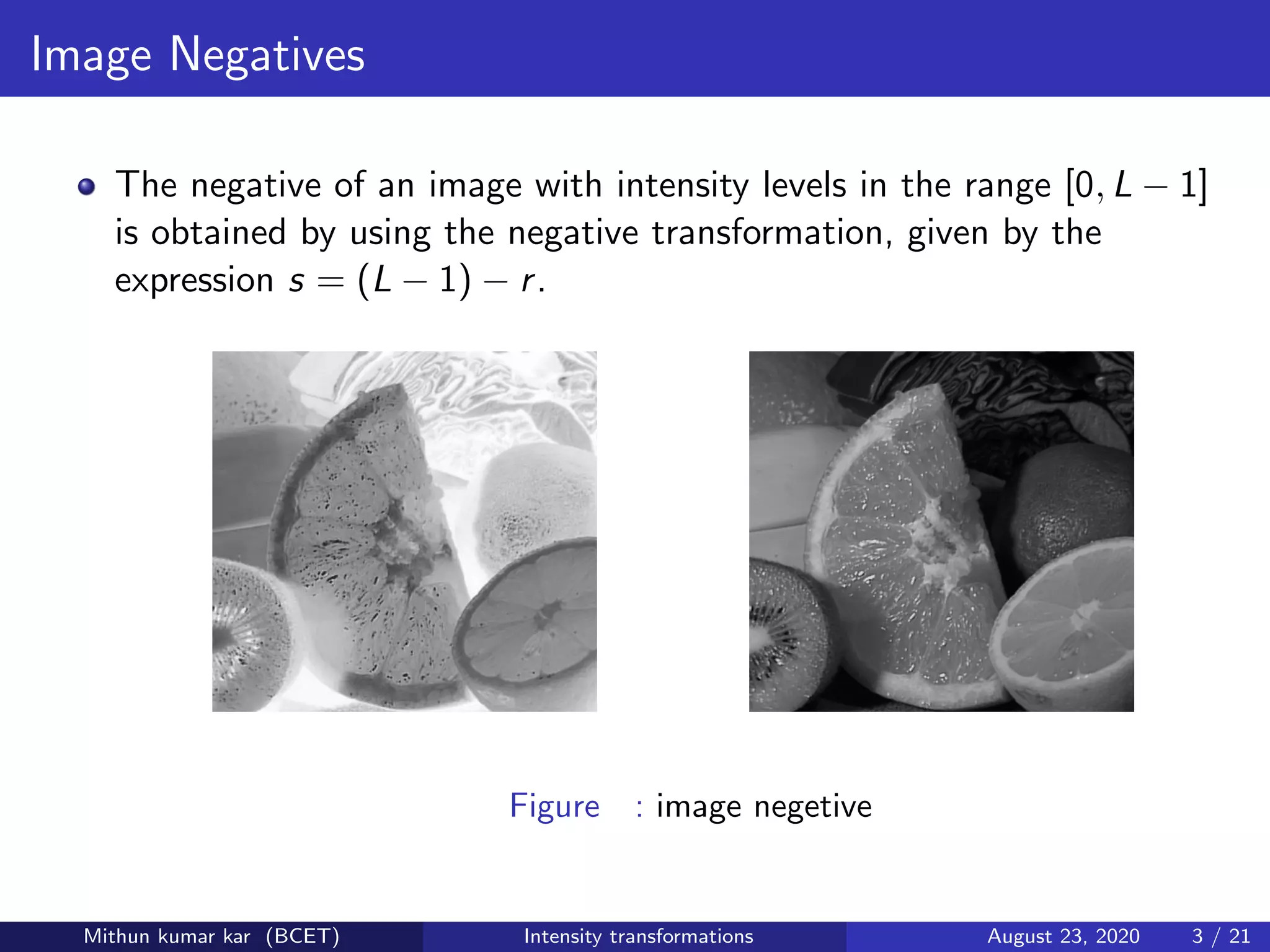 Image Negatives
The negative of an image with intensity levels in the range [0, L − 1]
is obtained by using the negative transformation, given by the
expression s = (L − 1) − r.
Figure : image negetive
Mithun kumar kar (BCET) Intensity transformations August 23, 2020 3 / 21
 