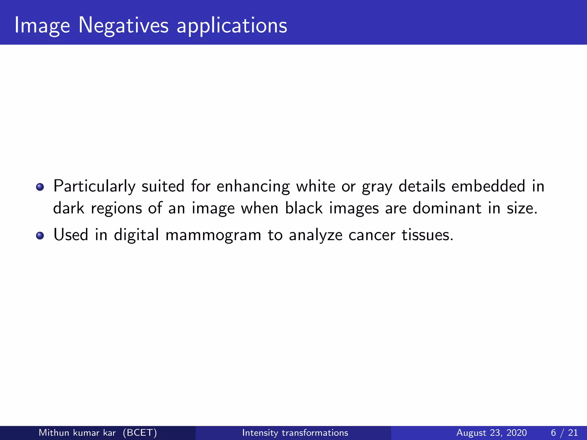 Image Negatives applications
Particularly suited for enhancing white or gray details embedded in
dark regions of an image when black images are dominant in size.
Used in digital mammogram to analyze cancer tissues.
Mithun kumar kar (BCET) Intensity transformations August 23, 2020 6 / 21
 