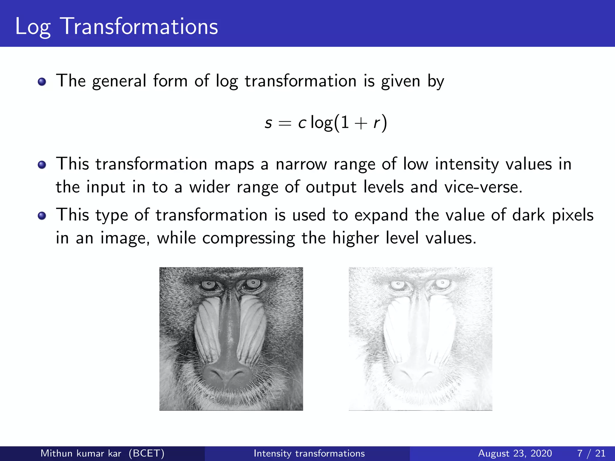 Log Transformations
The general form of log transformation is given by
s = c log(1 + r)
This transformation maps a narrow range of low intensity values in
the input in to a wider range of output levels and vice-verse.
This type of transformation is used to expand the value of dark pixels
in an image, while compressing the higher level values.
Mithun kumar kar (BCET) Intensity transformations August 23, 2020 7 / 21
 