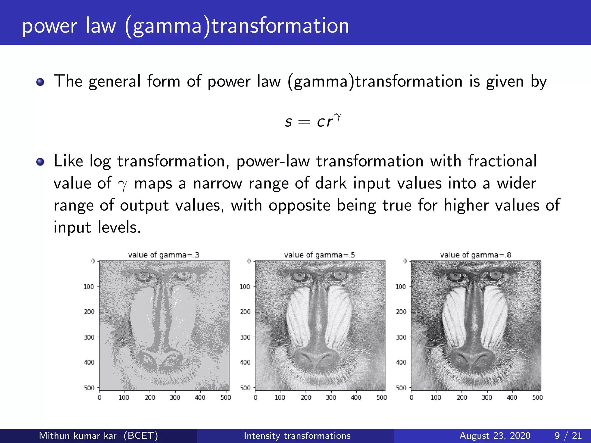 power law (gamma)transformation
The general form of power law (gamma)transformation is given by
s = crγ
Like log transformation, power-law transformation with fractional
value of γ maps a narrow range of dark input values into a wider
range of output values, with opposite being true for higher values of
input levels.
Mithun kumar kar (BCET) Intensity transformations August 23, 2020 9 / 21
 