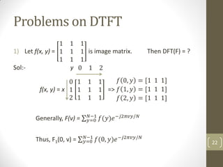 Problems on DTFT
1) Let f(x, y) =
1 1 1
1 1 1
1 1 1
is image matrix. Then DFT(F) = ?
Sol:- y 0 1 2
f(x, y) = x
0
1
2
1 1 1
1 1 1
1 1 1
=>
𝑓 0, 𝑦 = [1 1 1]
𝑓 1, 𝑦 = [1 1 1]
𝑓 2, 𝑦 = [1 1 1]
Generally, F(v) = 𝑓(𝑦)𝑒−𝑗2𝜋𝑣𝑦/𝑁
𝑁−1
𝑦=0
Thus, F1(0, v) = 𝑓(0, 𝑦)𝑒−𝑗2𝜋𝑣𝑦/𝑁
𝑁−1
𝑦=0 22
 