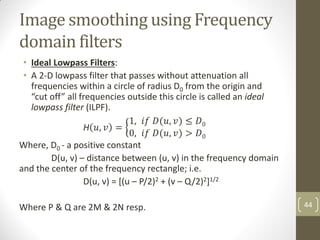 Image smoothing using Frequency
domain filters
• Ideal Lowpass Filters:
• A 2-D lowpass filter that passes without attenuation all
frequencies within a circle of radius D0 from the origin and
“cut off” all frequencies outside this circle is called an ideal
lowpass filter (ILPF).
H 𝑢, 𝑣 =
1, 𝑖𝑓 𝐷(𝑢, 𝑣) ≤ 𝐷0
0, 𝑖𝑓 𝐷(𝑢, 𝑣) > 𝐷0
Where, D0 - a positive constant
D(u, v) – distance between (u, v) in the frequency domain
and the center of the frequency rectangle; i.e.
D(u, v) = [(u – P/2)2 + (v – Q/2)2]1/2
Where P & Q are 2M & 2N resp. 44
 