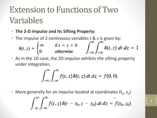 Extension to Functions of Two
Variables
• The 2-D Impulse and Its Sifting Property:
• The impulse of 2 continuous variables t & z is given by:
• &
• As in the 1D case, the 2D impulse exhibits the sifting property
under integration,
• More generally for an impulse located at coordinates (to, zo)
6
 